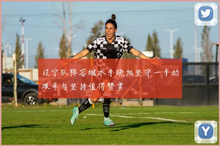 辽宁队阵容缩水李晓旭坚守一季的艰辛与坚持值得赞赏