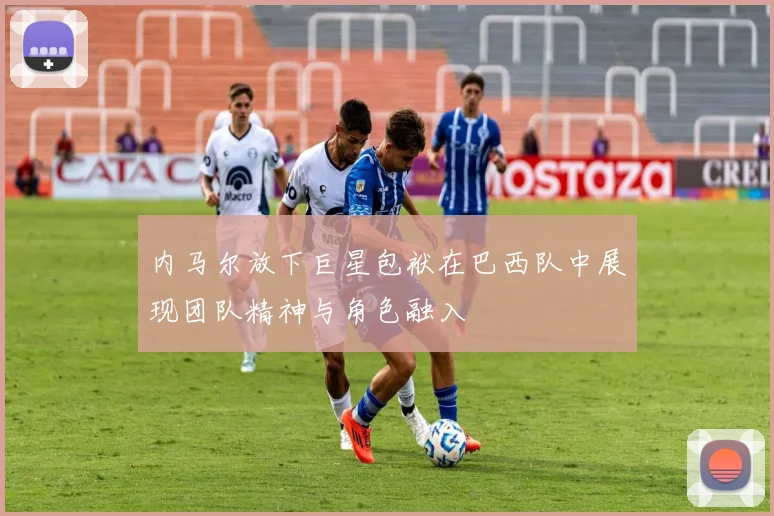 内马尔放下巨星包袱在巴西队中展现团队精神与角色融入