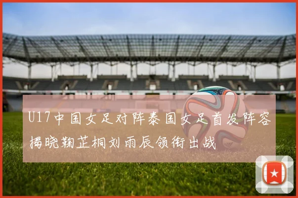 U17中国女足对阵泰国女足首发阵容揭晓鞠芷桐刘雨辰领衔出战