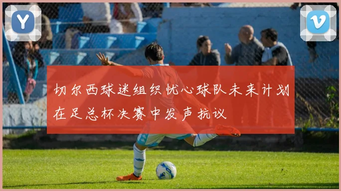 切尔西球迷组织忧心球队未来计划在足总杯决赛中发声抗议