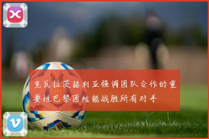 克瓦拉茨赫利亚强调团队合作的重要性巴黎团结能战胜所有对手