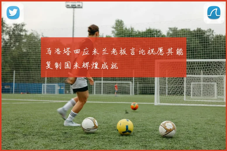 马洛塔回应米兰老板言论祝愿其能复制国米辉煌成就