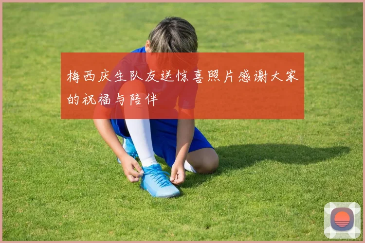 梅西庆生队友送惊喜照片感谢大家的祝福与陪伴