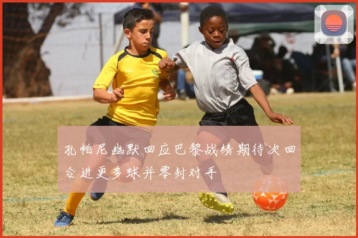 孔帕尼幽默回应巴黎战绩期待次回合进更多球并零封对手
