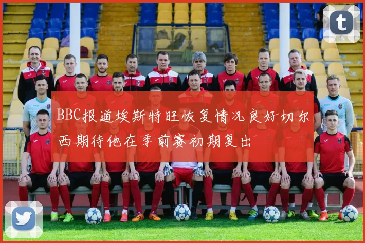 BBC报道埃斯特旺恢复情况良好切尔西期待他在季前赛初期复出