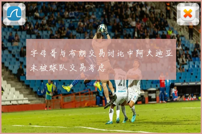 字母哥与布朗交易讨论中阿夫迪亚未被球队交易考虑