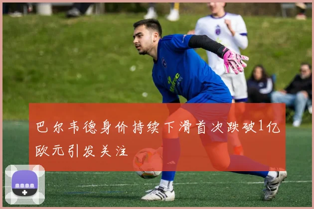 巴尔韦德身价持续下滑首次跌破1亿欧元引发关注