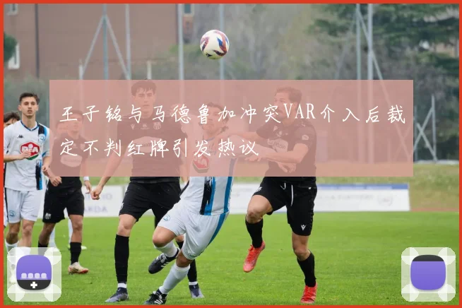 王子铭与马德鲁加冲突VAR介入后裁定不判红牌引发热议