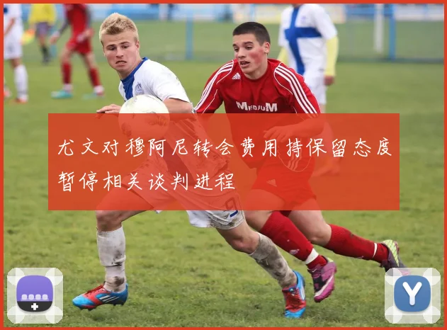 尤文对穆阿尼转会费用持保留态度暂停相关谈判进程